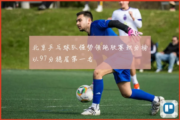 北京乒乓球队强势领跑联赛积分榜以97分稳居第一名