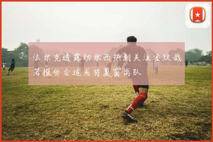 法尔克透露切尔西热刺关注金玟哉若报价合适或将夏窗离队