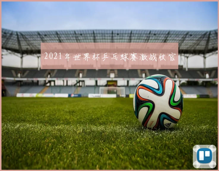 2021年世界杯乒乓球赛激战收官