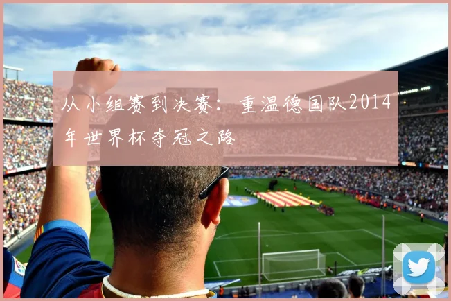 从小组赛到决赛：重温德国队2014年世界杯夺冠之路
