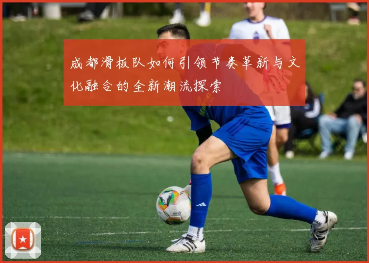 成都滑板队如何引领节奏革新与文化融合的全新潮流探索