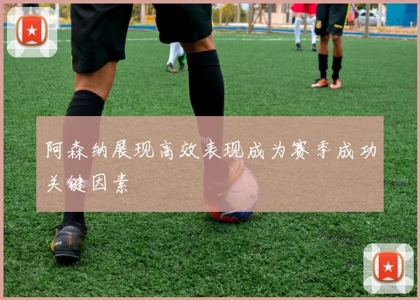 阿森纳展现高效表现成为赛季成功关键因素