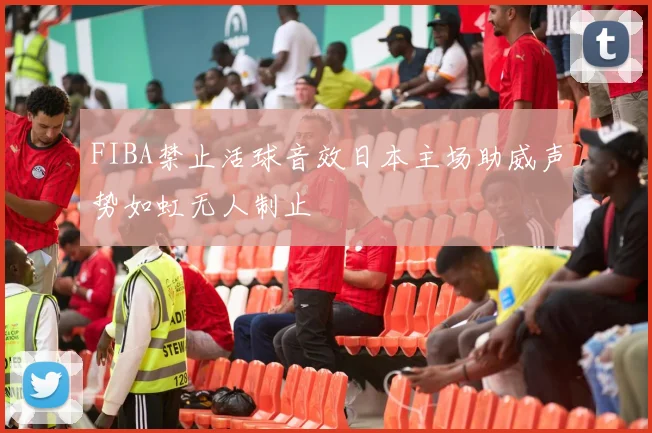 FIBA禁止活球音效日本主场助威声势如虹无人制止