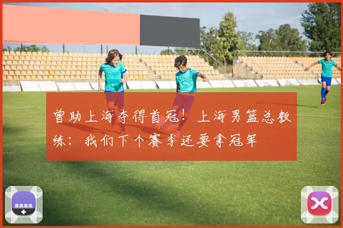 曾助上海夺得首冠！上海男篮总教练：我们下个赛季还要拿冠军